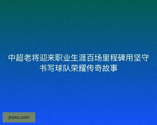 中超老将迎来职业生涯百场里程碑用坚守书写球队荣耀传奇故事
