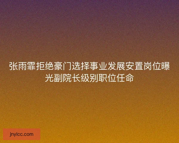 张雨霏拒绝豪门选择事业发展安置岗位曝光副院长级别职位任命