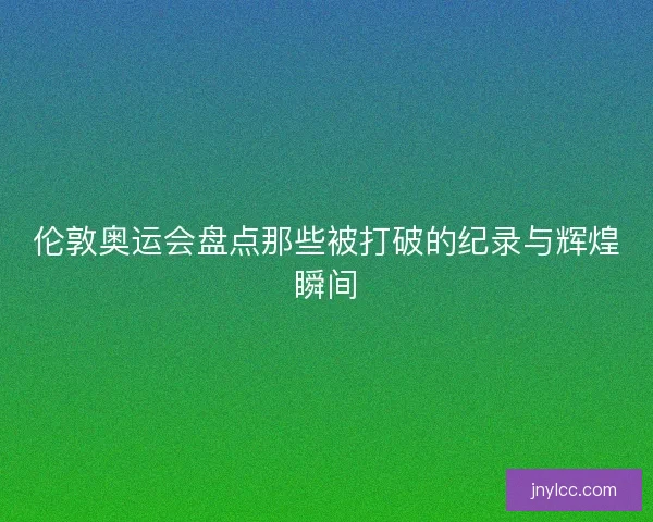 伦敦奥运会盘点那些被打破的纪录与辉煌瞬间